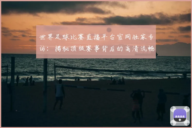 世界足球比赛直播平台官网独家专访:揭秘顶级赛事背后的高清流畅体验