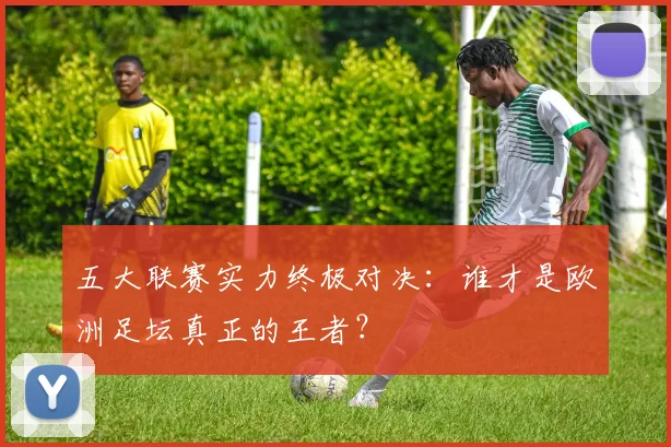 五大联赛实力终极对决:谁才是欧洲足坛真正的王者?