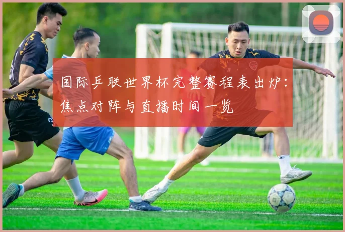 国际乒联世界杯完整赛程表出炉：焦点对阵与直播时间一览