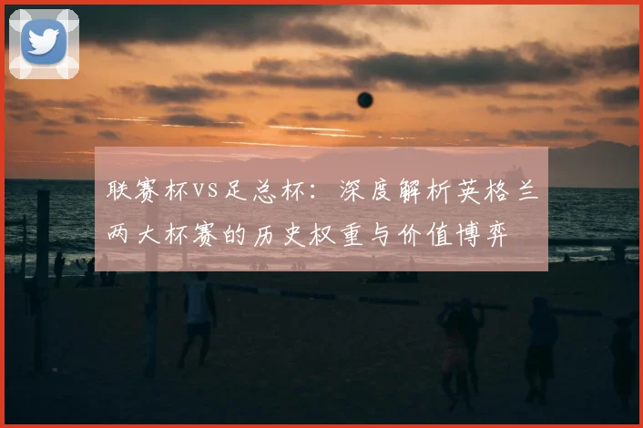 联赛杯vs足总杯：深度解析英格兰两大杯赛的历史权重与价值博弈