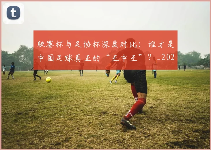 联赛杯与足协杯深度对比：谁才是中国足球真正的“王中王”？_20260613173042