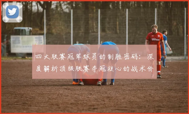 四大联赛冠军球员的制胜密码：深度解析顶级联赛夺冠核心的战术价值与数据表现