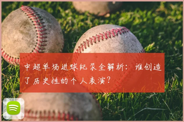 中超单场进球纪录全解析:谁创造了历史性的个人表演?