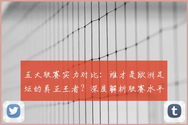 五大联赛实力对比：谁才是欧洲足坛的真正王者？深度解析联赛水平高低