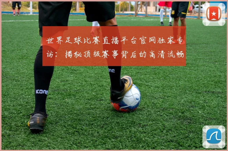 世界足球比赛直播平台官网独家专访:揭秘顶级赛事背后的高清流畅体验