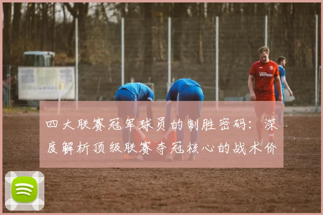 四大联赛冠军球员的制胜密码：深度解析顶级联赛夺冠核心的战术价值与数据表现