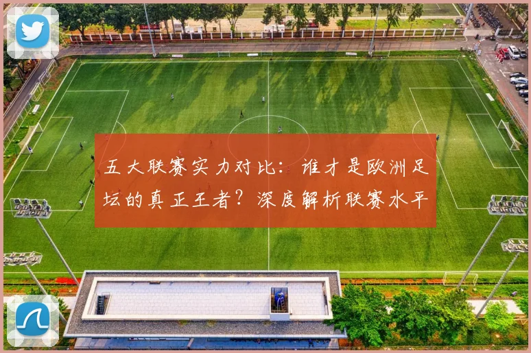 五大联赛实力对比：谁才是欧洲足坛的真正王者？深度解析联赛水平高低