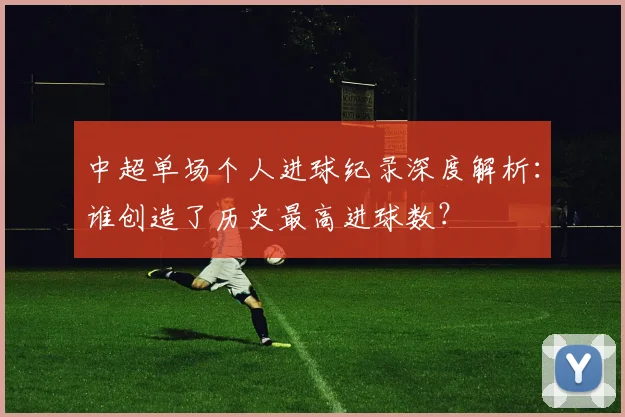 中超单场个人进球纪录深度解析：谁创造了历史最高进球数？